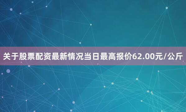 关于股票配资最新情况当日最高报价62.00元/公斤