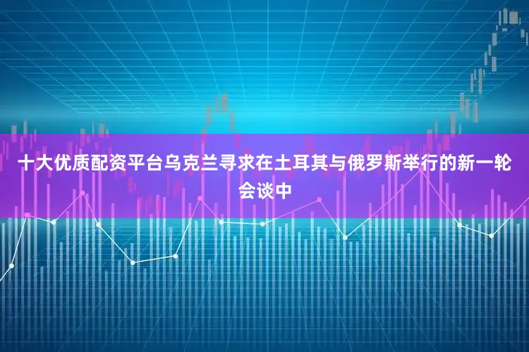 十大优质配资平台乌克兰寻求在土耳其与俄罗斯举行的新一轮会谈中