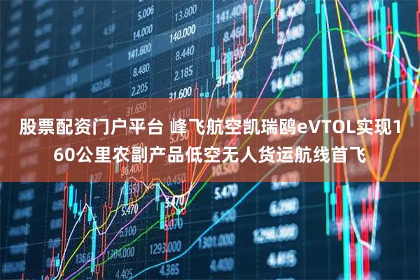 股票配资门户平台 峰飞航空凯瑞鸥eVTOL实现160公里农副产品低空无人货运航线首飞