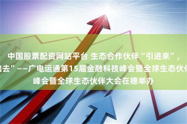 中国股票配资网站平台 生态合作伙伴“引进来”，中国方案“走出去”——广电运通第15届金融科技峰会暨全球生态伙伴大会在穗举办