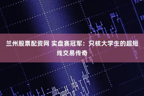 兰州股票配资网 实盘赛冠军：只核大学生的超短线交易传奇