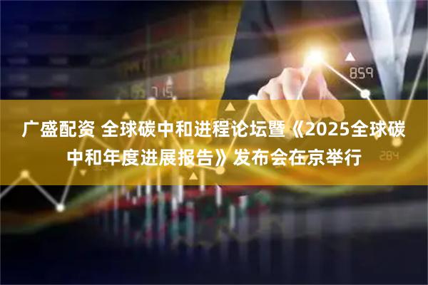 广盛配资 全球碳中和进程论坛暨《2025全球碳中和年度进展报告》发布会在京举行