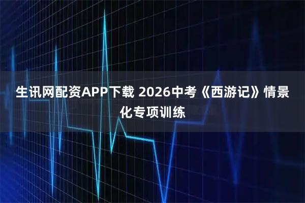 生讯网配资APP下载 2026中考《西游记》情景化专项训练