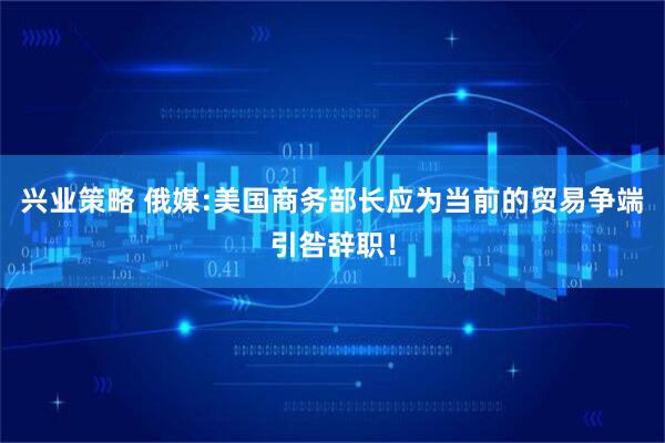 兴业策略 俄媒:美国商务部长应为当前的贸易争端引咎辞职！