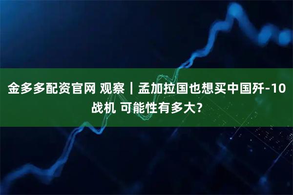 金多多配资官网 观察｜孟加拉国也想买中国歼-10战机 可能性有多大？