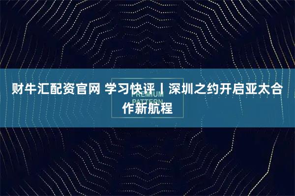 财牛汇配资官网 学习快评丨深圳之约开启亚太合作新航程