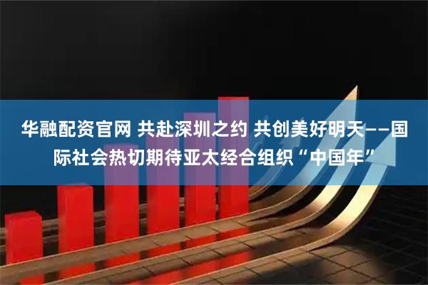 华融配资官网 共赴深圳之约 共创美好明天——国际社会热切期待亚太经合组织“中国年”