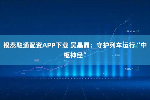 银泰融通配资APP下载 吴晶晶：守护列车运行“中枢神经”
