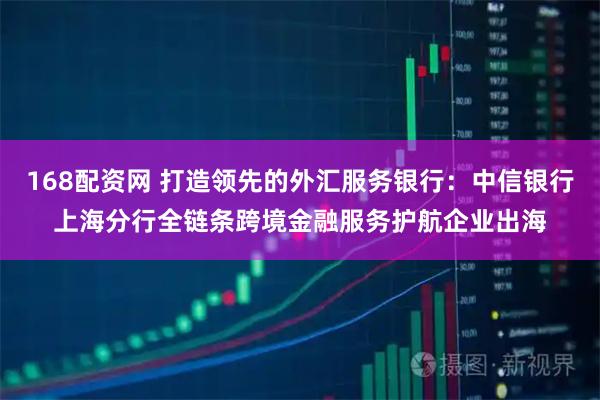 168配资网 打造领先的外汇服务银行：中信银行上海分行全链条跨境金融服务护航企业出海