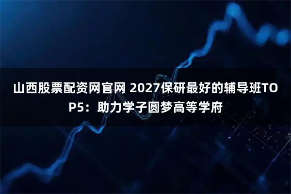 山西股票配资网官网 2027保研最好的辅导班TOP5：助力学子圆梦高等学府