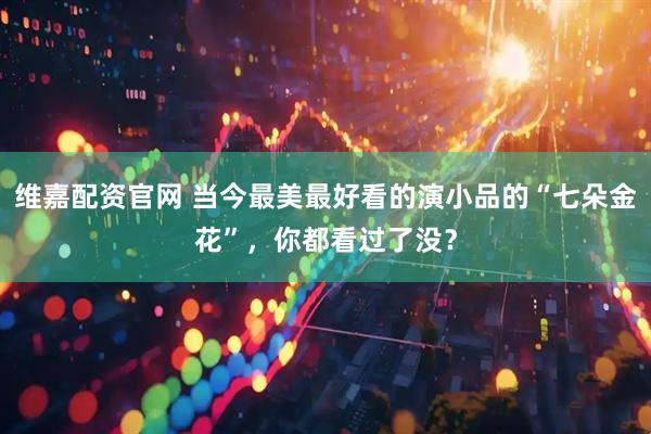 维嘉配资官网 当今最美最好看的演小品的“七朵金花”，你都看过了没？