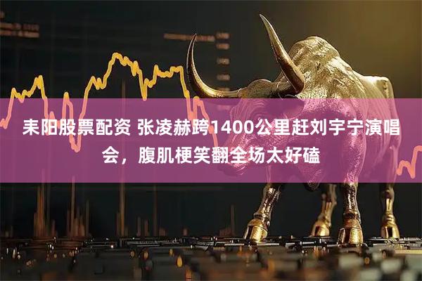 耒阳股票配资 张凌赫跨1400公里赶刘宇宁演唱会，腹肌梗笑翻全场太好磕
