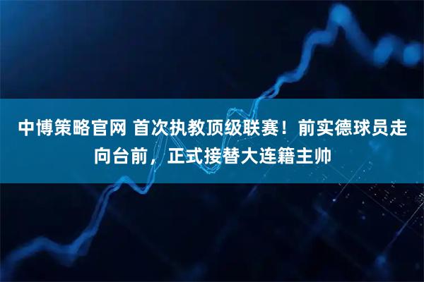 中博策略官网 首次执教顶级联赛！前实德球员走向台前，正式接替大连籍主帅