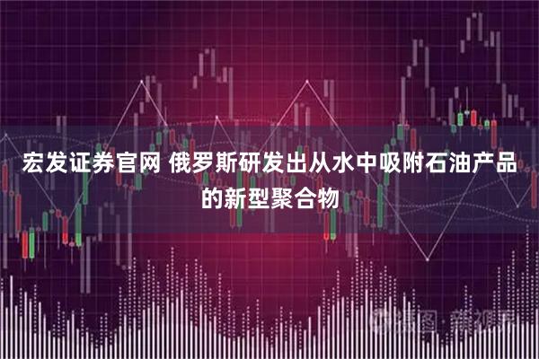 宏发证券官网 俄罗斯研发出从水中吸附石油产品的新型聚合物