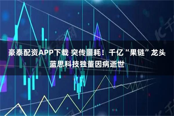 豪泰配资APP下载 突传噩耗！千亿“果链”龙头蓝思科技独董因病逝世