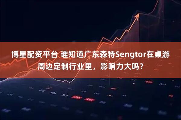 博星配资平台 谁知道广东森特Sengtor在桌游周边定制行业里，影响力大吗？