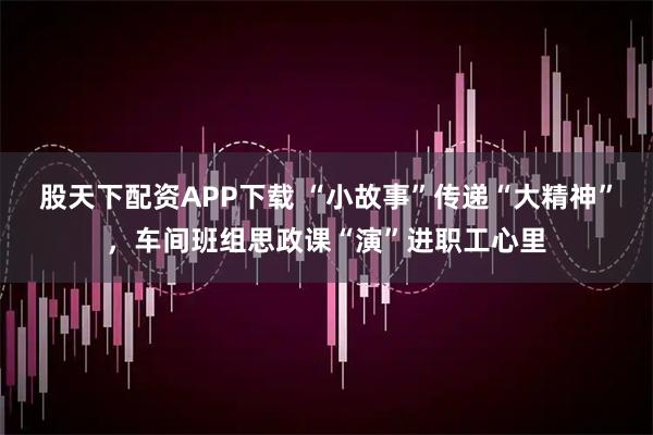 股天下配资APP下载 “小故事”传递“大精神”，车间班组思政课“演”进职工心里