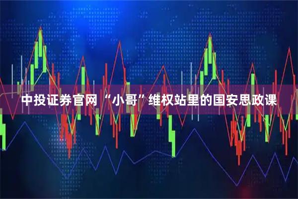 中投证券官网 “小哥”维权站里的国安思政课