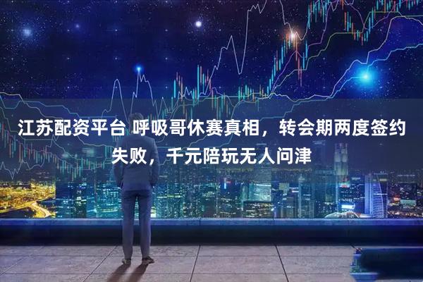 江苏配资平台 呼吸哥休赛真相，转会期两度签约失败，千元陪玩无人问津