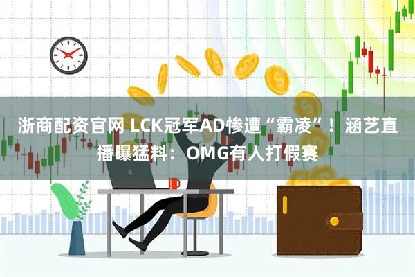 浙商配资官网 LCK冠军AD惨遭“霸凌”！涵艺直播曝猛料：OMG有人打假赛