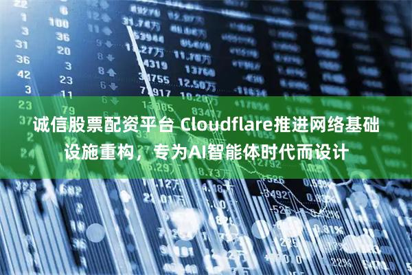 诚信股票配资平台 Cloudflare推进网络基础设施重构，专为AI智能体时代而设计