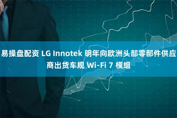 易操盘配资 LG Innotek 明年向欧洲头部零部件供应商出货车规 Wi-Fi 7 模组