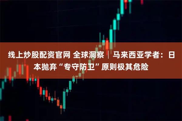 线上炒股配资官网 全球洞察│马来西亚学者：日本抛弃“专守防卫”原则极其危险