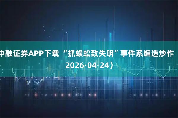 中融证券APP下载 “抓蜈蚣致失明”事件系编造炒作（2026·04·24）
