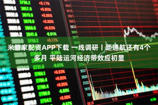米管家配资APP下载 一线调研丨距通航还有4个多月 平陆运河经济带效应初显
