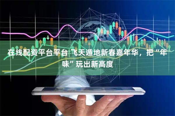 在线配资平台平台 飞天遁地新春嘉年华，把“年味”玩出新高度