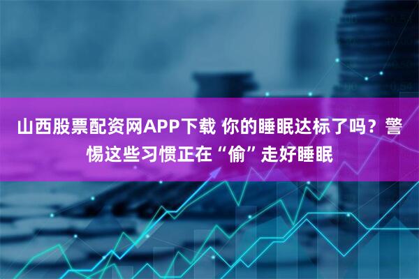 山西股票配资网APP下载 你的睡眠达标了吗？警惕这些习惯正在“偷”走好睡眠
