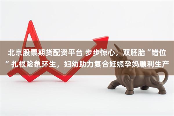 北京股票期货配资平台 步步惊心，双胚胎“错位”扎根险象环生，妇幼助力复合妊娠孕妈顺利生产