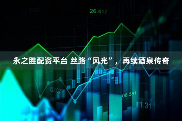 永之胜配资平台 丝路“风光”，再续酒泉传奇