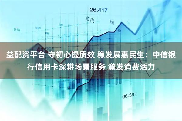 益配资平台 守初心提质效 稳发展惠民生:中信银行信用卡深耕场景服务 激发消费活力