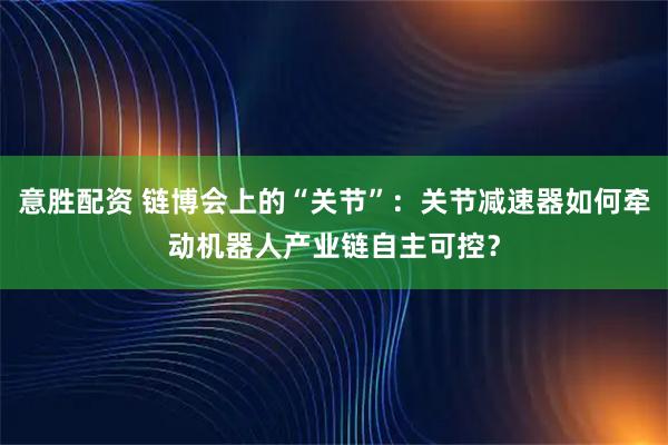 意胜配资 链博会上的“关节”：关节减速器如何牵动机器人产业链自主可控？