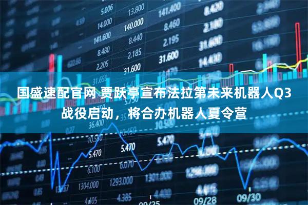 国盛速配官网 贾跃亭宣布法拉第未来机器人Q3战役启动，将合办机器人夏令营