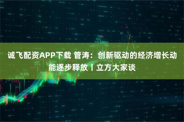 诚飞配资APP下载 管涛:创新驱动的经济增长动能逐步释放丨立方大家谈