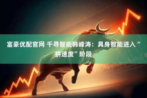 富豪优配官网 千寻智能韩峰涛:具身智能进入“拼速度”阶段