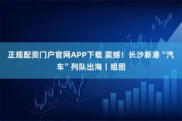 正规配资门户官网APP下载 震撼!长沙新港“汽车”列队出海丨组图