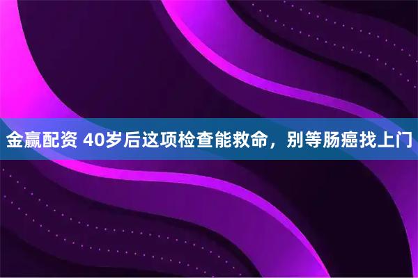 金赢配资 40岁后这项检查能救命，别等肠癌找上门